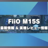 FiiO M15S 最新情報 & 実機レビュー情報